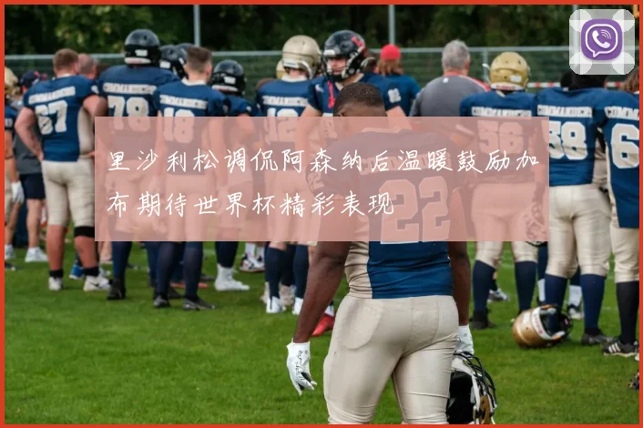 里沙利松调侃阿森纳后温暖鼓励加布期待世界杯精彩表现