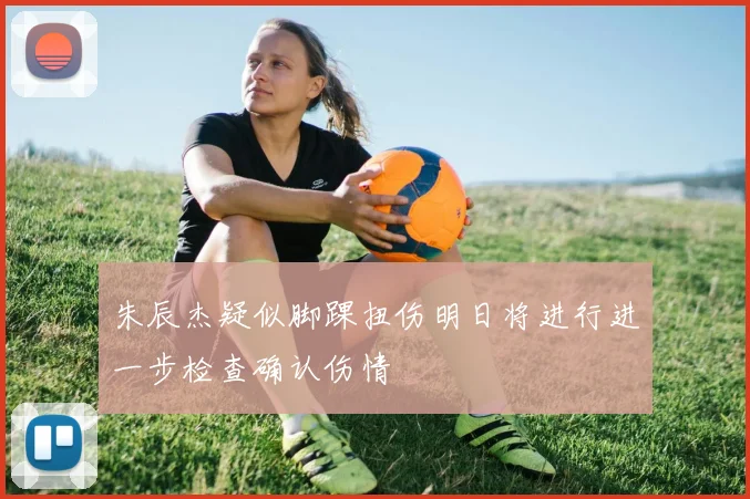 朱辰杰疑似脚踝扭伤明日将进行进一步检查确认伤情
