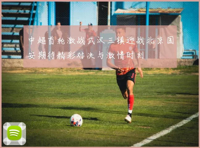 中超首轮激战武汉三镇迎战北京国安期待精彩对决与激情时刻
