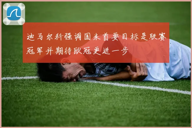 迪马尔科强调国米首要目标是联赛冠军并期待欧冠更进一步