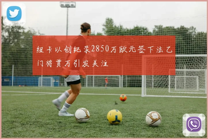 纽卡以创纪录2850万欧元签下法乙门将贾万引发关注