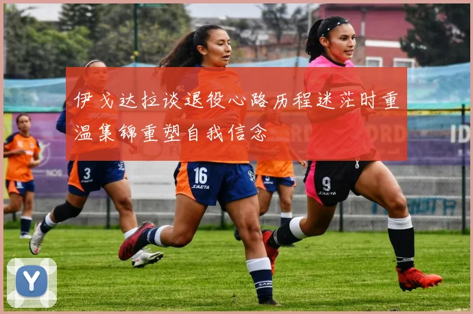 伊戈达拉谈退役心路历程迷茫时重温集锦重塑自我信念