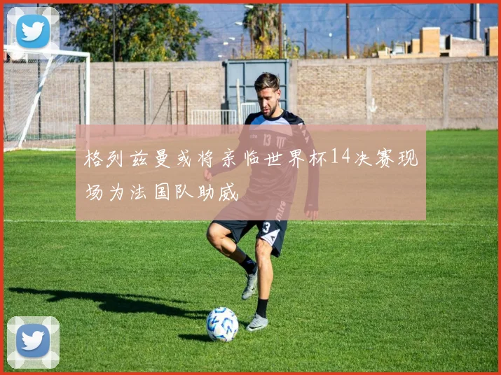 格列兹曼或将亲临世界杯14决赛现场为法国队助威