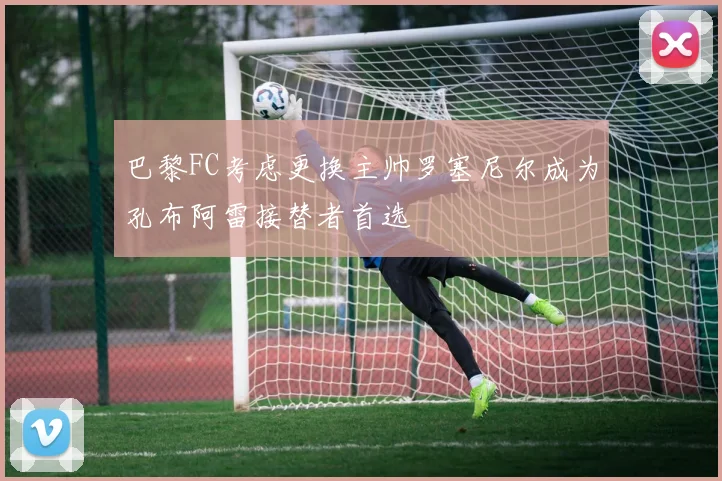 巴黎FC考虑更换主帅罗塞尼尔成为孔布阿雷接替者首选