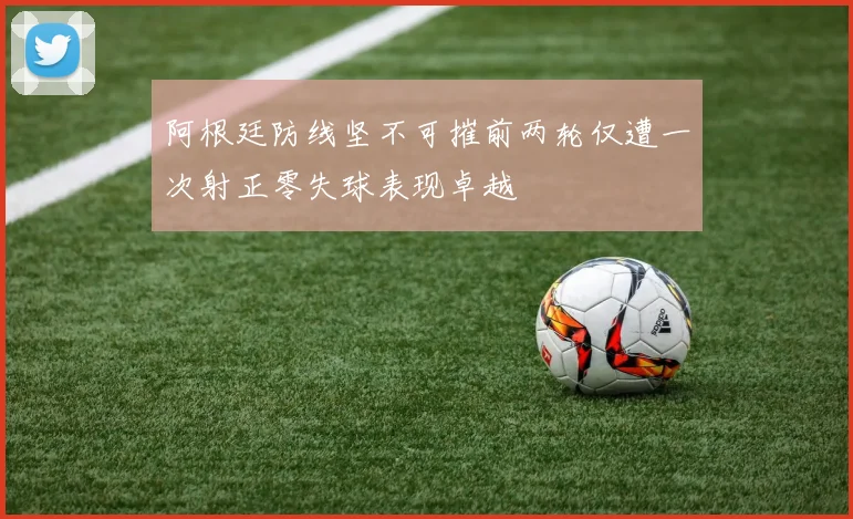 阿根廷防线坚不可摧前两轮仅遭一次射正零失球表现卓越