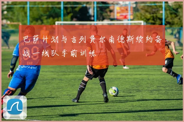 巴萨计划与吉列费尔南德斯续约备战一线队季前训练