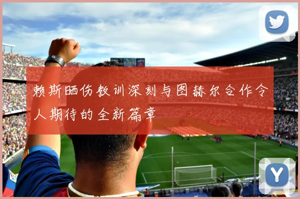 赖斯晒伤教训深刻与图赫尔合作令人期待的全新篇章