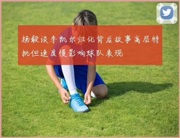 杨毅谈李凯尔归化背后故事高层特批但速度慢影响球队表现