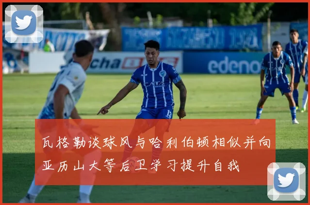 瓦格勒谈球风与哈利伯顿相似并向亚历山大等后卫学习提升自我