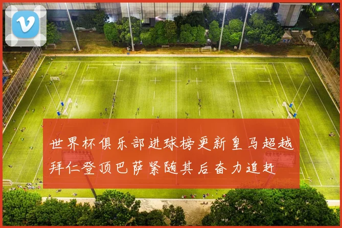 世界杯俱乐部进球榜更新皇马超越拜仁登顶巴萨紧随其后奋力追赶
