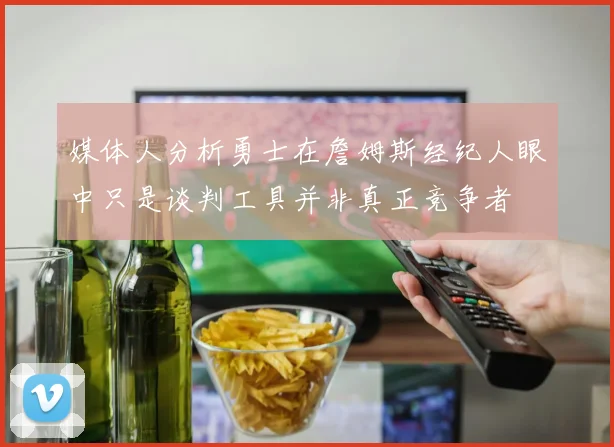 媒体人分析勇士在詹姆斯经纪人眼中只是谈判工具并非真正竞争者