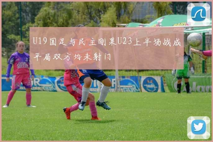 U19国足与民主刚果U23上半场战成平局双方均未射门