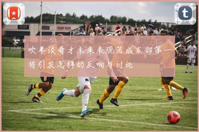 吹羊谈奇才未来表现若成东部第一将引发怎样的反响与讨论
