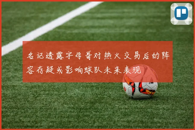 名记透露字母哥对热火交易后的阵容存疑或影响球队未来表现