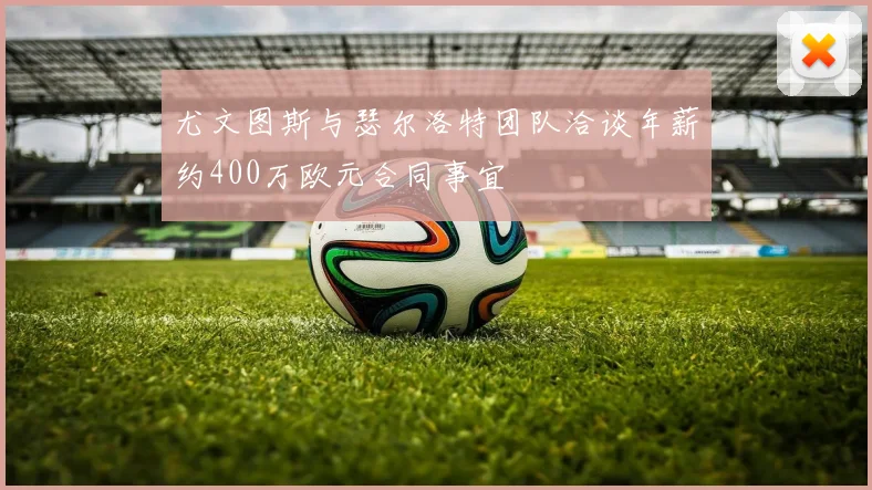 尤文图斯与瑟尔洛特团队洽谈年薪约400万欧元合同事宜