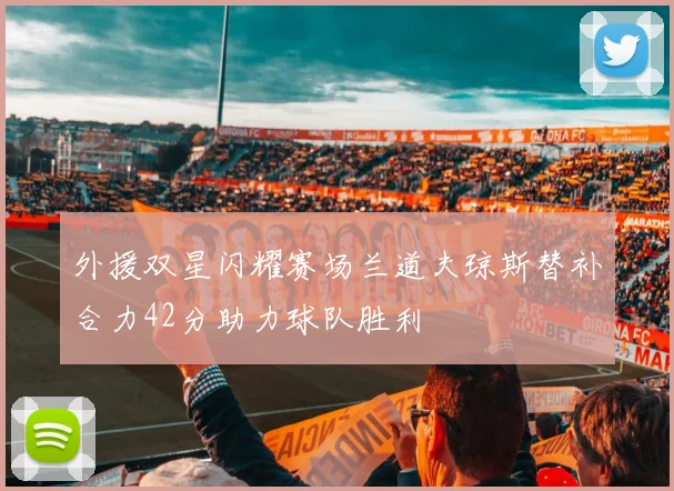 外援双星闪耀赛场兰道夫琼斯替补合力42分助力球队胜利