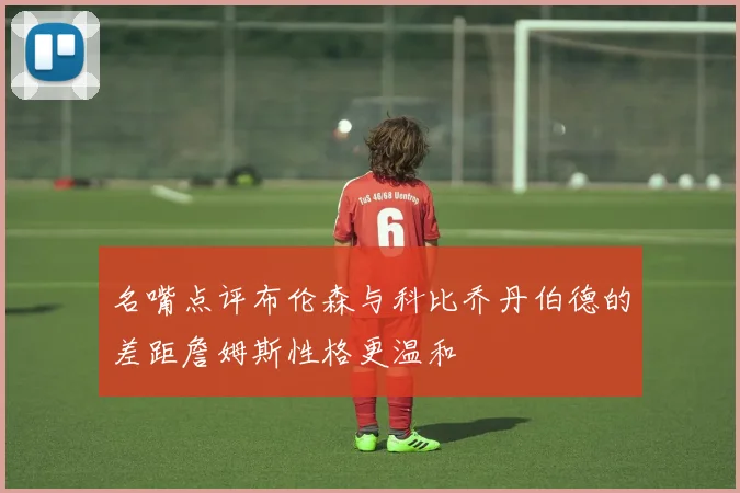 名嘴点评布伦森与科比乔丹伯德的差距詹姆斯性格更温和