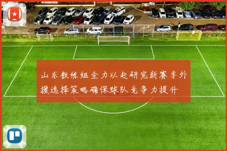 山东教练组全力以赴研究新赛季外援选择策略确保球队竞争力提升