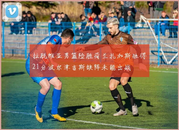 拉脱维亚男篮险胜荷兰扎加斯独得21分波尔津吉斯缺阵未能出战