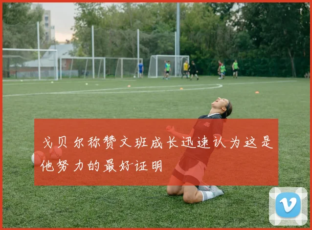 戈贝尔称赞文班成长迅速认为这是他努力的最好证明