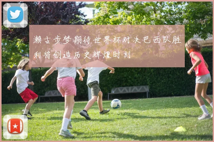 濑古步梦期待世界杯对决巴西队胜利将创造历史辉煌时刻