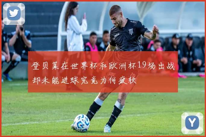 登贝莱在世界杯和欧洲杯19场出战却未能进球究竟为何疲软