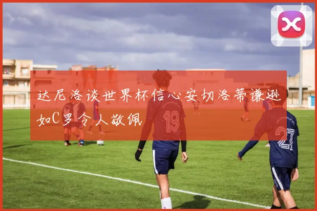 达尼洛谈世界杯信心安切洛蒂谦逊如C罗令人敬佩
